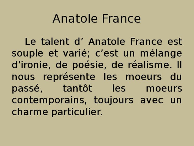 Anatole France Le talent d’ Anatole France est souple et varié; c’est un mélange d’ironie, de poésie, de réalisme. Il nous représente les moeurs du passé, tantôt les moeurs contemporains, toujours avec un charme particulier. 