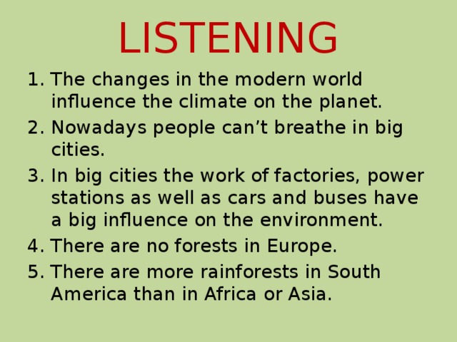 LISTENING The changes in the modern world influence the climate on the planet. Nowadays people can’t breathe in big cities. In big cities the work of factories, power stations as well as cars and buses have a big influence on the environment. There are no forests in Europe. There are more rainforests in South America than in Africa or Asia. 