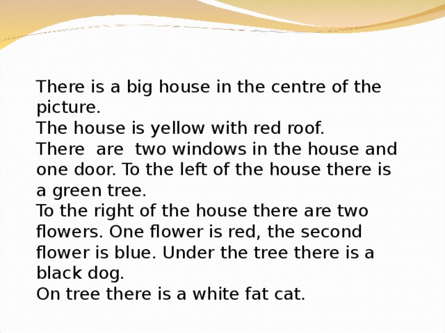 There is a big house in the centre of the picture. The house is yellow with red roof. There are two windows in the house and one door. To the left of the house there is a green tree. To the right of the house there are two flowers. One flower is red, the second flower is blue. Under the tree there is a black dog. On tree there is a white fat cat. 