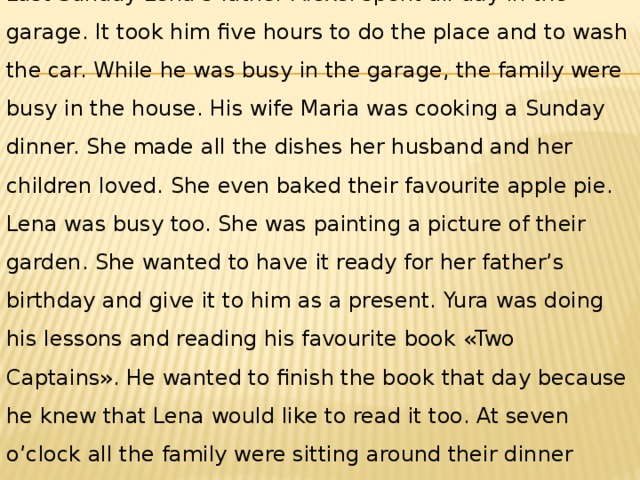 Last Sunday Lena’s father Alexei spent all day in the garage. It took him five hours to do the place and to wash the car. While he was busy in the garage, the family were busy in the house. His wife Maria was cooking a Sunday dinner. She made all the dishes her husband and her children loved. She even baked their favourite apple pie. Lena was busy too. She was painting a picture of their garden. She wanted to have it ready for her father’s birthday and give it to him as a present. Yura was doing his lessons and reading his favourite book «Two Captains». He wanted to finish the book that day because he knew that Lena would like to read it too. At seven o’clock all the family were sitting around their dinner table eating. They were enjoying the dinner. 