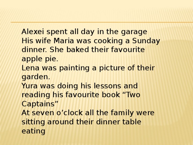Alexei spent all day in the garage His wife Maria was cooking a Sunday dinner. She baked their favourite apple pie. Lena was painting a picture of their garden. Yura was doing his lessons and reading his favourite book “Two Captains” At seven o’clock all the family were sitting around their dinner table eating 