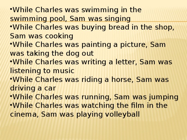 While Charles was swimming in the swimming pool, Sam was singing While Charles was buying bread in the shop, Sam was cooking While Charles was painting a picture, Sam was taking the dog out While Charles was writing a letter, Sam was listening to music While Charles was riding a horse, Sam was driving a car While Charles was running, Sam was jumping While Charles was watching the film in the cinema, Sam was playing volleyball 