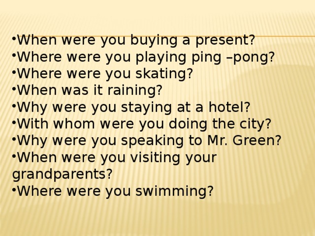 When were you buying a present? Where were you playing ping –pong? Where were you skating? When was it raining? Why were you staying at a hotel? With whom were you doing the city? Why were you speaking to Mr. Green? When were you visiting your grandparents? Where were you swimming? 
