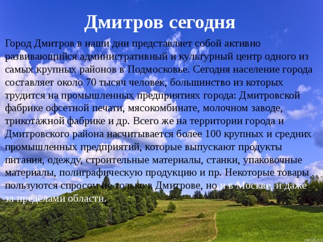 Дмитров сегодня Город Дмитров в наши дни представляет собой активно развивающийся административный и культурный центр одного из самых крупных районов в Подмосковье. Сегодня население города составляет около 70 тысяч человек, большинство из которых трудится на промышленных предприятиях города: Дмитровской фабрике офсетной печати, мясокомбинате, молочном заводе, трикотажной фабрике и др. Всего же на территории города и Дмитровского района насчитывается более 100 крупных и средних промышленных предприятий, которые выпускают продукты питания, одежду, строительные материалы, станки, упаковочные материалы, полиграфическую продукцию и пр. Некоторые товары пользуются спросом не только в Дмитрове, но и в Москве, и даже за пределами области. 