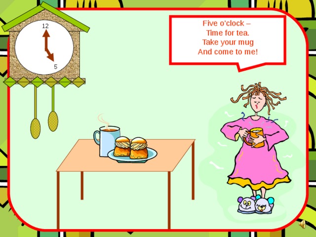 Five o’clock – Time for tea. Take your mug And come to me! 12 5 