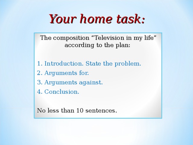 Your home task: The composition “Television in my life” according to the plan: 1. Introduction. State the problem. 2. Arguments for. 3. Arguments against. 4. Conclusion. No less than 10 sentences. 