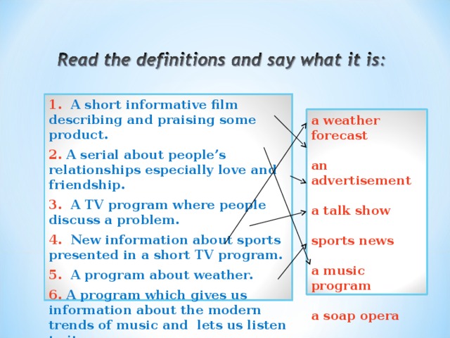 1. A short informative film describing and praising some product. 2. A serial about people’s relationships especially love and friendship. 3. A TV program where people discuss a problem. 4. New information about sports presented in a short TV program. 5. A program about weather. 6. A program which gives us information about the modern trends of music and lets us listen to it. a weather forecast  an advertisement  a talk show  sports news  a music program  a soap opera  
