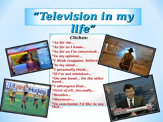 “ Television in my life” Cliches: As for me… As far as I know… As far as I’m concerned… In my opinion… I think (suppose, believe)… To my mind… I personally think… If I’m not mistaken… On one hand… On the other hand… I (dis)agree that… First of all…Secondly… Besides… Moreover… In conclusion I’d like to say that…  