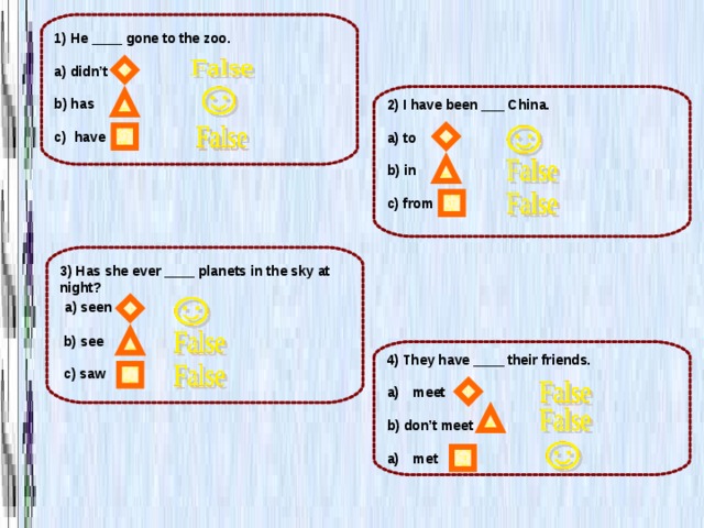 1) He ____ gone to the zoo.  a) didn’t  b) has  c) have 2) I have been ___ China.  a) to  b) in  c) from  3) Has she ever ____ planets in the sky at night?  a) seen   b) see   c) saw 4) They have ____ their friends.  meet  b) don’t meet  met 