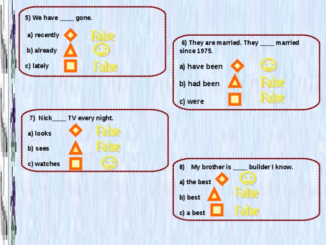 5) We have ____ gone.   a) recently   b) already  c) lately  6) They are married. They ____ married since 1975.  a) have been  b) had been  с) were  7) Nick____ TV every night.  a) looks  b) sees  c) watches My brother is ____ builder I know.  a) the best  b) best  c) a best 