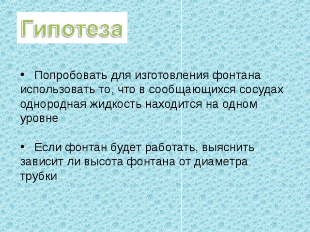  Попробовать для изготовления фонтана использовать то, что в сообщающихся сосудах однородная жидкость находится на одном уровне   Если фонтан будет работать, выяснить зависит ли высота фонтана от диаметра трубки 
