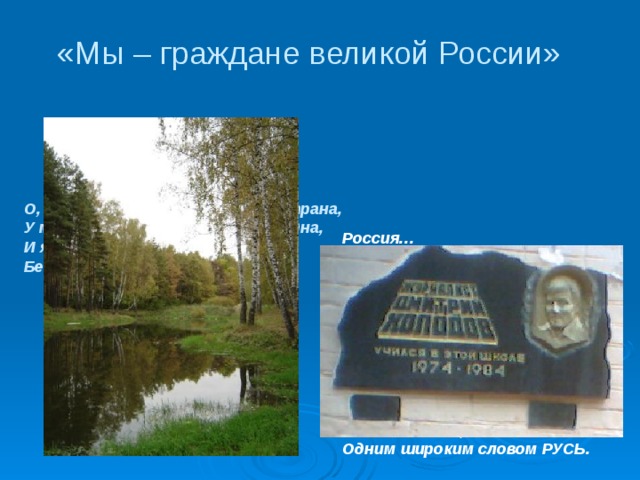 «Мы – граждане великой России» О, Россия, с нелегкой судьбою страна, У меня ты, Россия, как сердце, одна, И я другу скажу, я скажу и врагу – Без тебя, как без сердца,   я прожить не смогу.    Ю. Друнина  Россия… Как из песни слово, Березок юная листва, Кругом леса, поля и реки, Раздолье, русская душа – Люблю тебя, моя Россия, За ясный свет твоих очей, За голос звонкий, как ручей. Люблю, глубоко понимаю Степей задумчивую грусть, Люблю всё то, что называют Одним широким словом РУСЬ. 