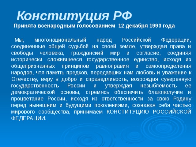 Конституция РФ    Принята всенародным голосованием 12 декабря 1993 года           Мы, многонациональный народ Российской Федерации, соединенные общей судьбой на своей земле, утверждая права и свободы человека, гражданский мир и согласие, соединяя исторически сложившееся государственное единство, исходя из общепризнанных принципов равноправия и самоопределения народов, чтя память предков, передавших нам любовь и уважение к Отечеству, веру в добро и справедливость, возрождая суверенную государственность России и утверждая незыблемость ее демократической основы, стремясь обеспечить благополучие и процветание России, исходя из ответственности за свою Родину перед нынешним и будущими поколениями, сознавая себя частью мирового сообщества, принимаем КОНСТИТУЦИЮ РОССИЙСКОЙ ФЕДЕРАЦИИ. 