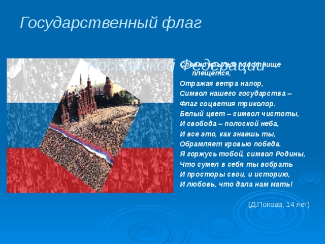 Государственный флаг Российской Федерации  Словно крылья полотнище плещется, Отражая ветра напор, Символ нашего государства – Флаг соцветия триколор. Белый цвет – символ чистоты, И свобода – полоской неба, И все это, как знаешь ты, Обрамляет кровью победа. Я горжусь тобой, символ Родины, Что сумел в себя ты вобрать И просторы свои, и историю, И любовь, что дала нам мать!  (Д.Попова, 14 лет) 
