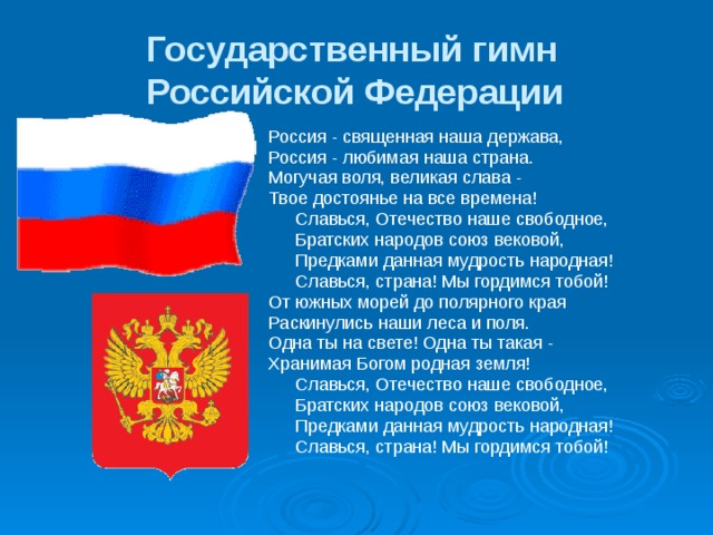 Государственный гимн  Российской Федерации   Россия - священная наша держава, Россия - любимая наша страна. Могучая воля, великая слава - Твое достоянье на все времена!  Славься, Отечество наше свободное,  Братских народов союз вековой,  Предками данная мудрость народная!  Славься, страна! Мы гордимся тобой! От южных морей до полярного края Раскинулись наши леса и поля. Одна ты на свете! Одна ты такая - Хранимая Богом родная земля!  Славься, Отечество наше свободное,  Братских народов союз вековой,  Предками данная мудрость народная!  Славься, страна! Мы гордимся тобой! 