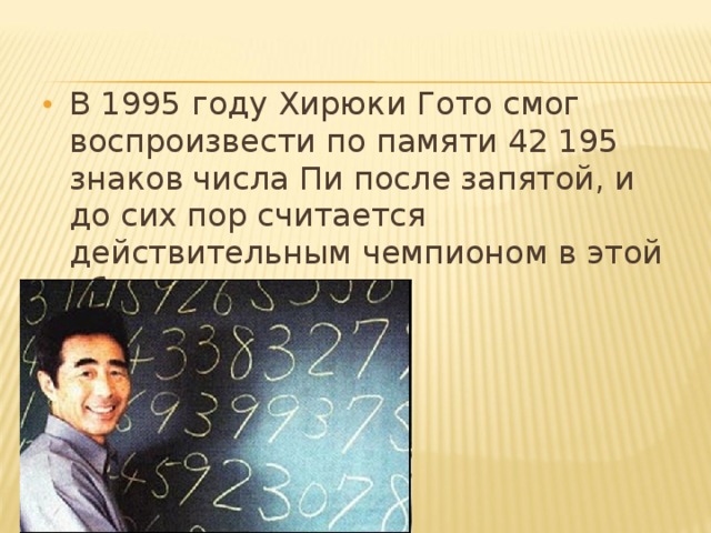 В 1995 году Хирюки Гото смог воспроизвести по памяти 42 195 знаков числа Пи после запятой, и до сих пор считается действительным чемпионом в этой области.