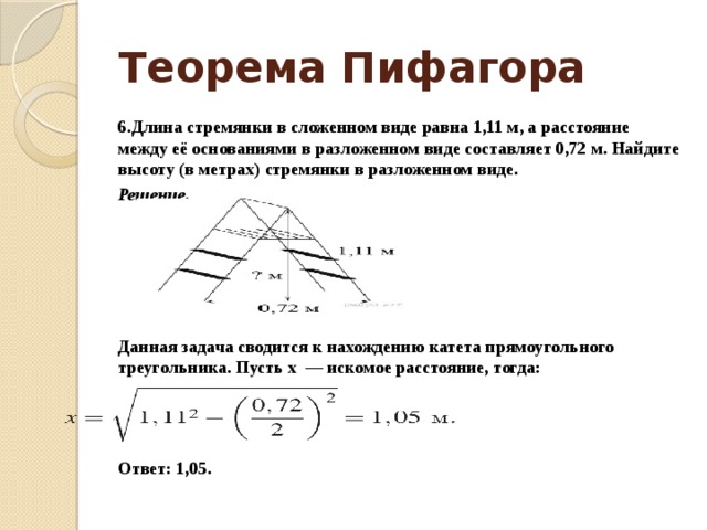 Теорема Пифагора 6.Длина стре­мян­ки в сло­жен­ном виде равна 1,11 м, а рас­сто­я­ние между её ос­но­ва­ни­я­ми в раз­ло­жен­ном виде со­став­ля­ет 0,72 м. Най­ди­те вы­со­ту (в метрах) стре­мян­ки в раз­ло­жен­ном виде. Решение.      Данная за­да­ча сво­дит­ся к на­хож­де­нию ка­те­та пря­мо­уголь­но­го треугольника. Пусть x  — ис­ко­мое расстояние, тогда:      Ответ: 1,05. 