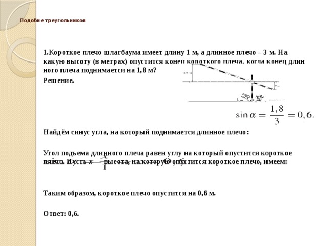  Подобие треугольников   1.Короткое плечо шлаг­бау­ма имеет длину 1 м, а длин­ное плечо – 3 м. На какую вы­со­ту (в метрах) опу­стит­ся конец ко­рот­ко­го плеча, когда конец длин­но­го плеча под­ни­ма­ет­ся на 1,8 м? Решение.     Найдём синус угла, на ко­то­рый поднимается длин­ное плечо:  Угол подъ­ема длинного плеча равен углу на ко­то­рый опустится ко­рот­кое плечо. Пусть  x  — высота, на ко­то­рую опустится ко­рот­кое плечо, имеем:    Таким образом, ко­рот­кое плечо опу­стит­ся на 0,6 м.   Ответ: 0,6. 