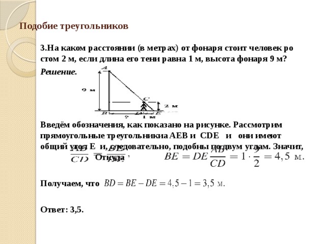 Подобие треугольников 3.На каком рас­сто­я­нии (в мет­рах) от фо­на­ря стоит че­ло­век ро­стом 2 м, если длина его тени равна 1 м, вы­со­та фо­на­ря 9 м? Решение.    Введём обозначения, как по­ка­за­но на рисунке. Рас­смот­рим прямоугольные тре­уголь­ни­киa AEB и CDE   и   они имеют общий угол E  и, следовательно, по­доб­ны по двум углам. Значит,    Откуда   Получаем, что    Ответ: 3,5. 