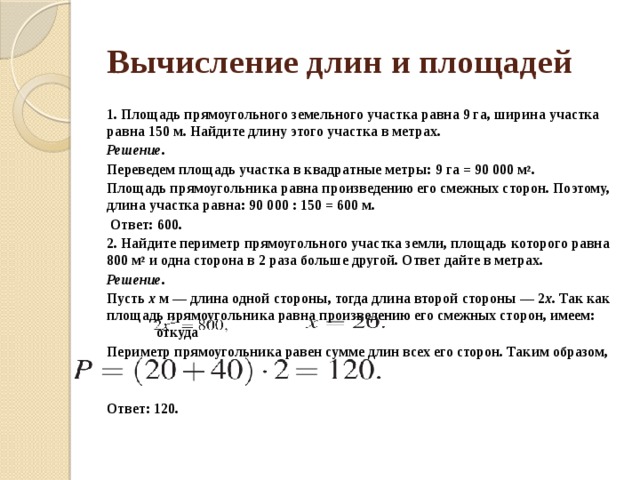 Вычисление длин и площадей 1. Площадь пря­мо­уголь­но­го земельного участ­ка равна 9 га, ши­ри­на участка равна 150 м. Най­ди­те длину этого участ­ка в метрах. Решение. Переведем пло­щадь участка в квад­рат­ные метры: 9 га = 90 000 м 2 . Площадь пря­мо­уголь­ни­ка равна про­из­ве­де­нию его смеж­ных сторон. Поэтому, длина участ­ка равна: 90 000 : 150 = 600 м.   Ответ: 600. 2. Найдите пе­ри­метр прямоугольного участ­ка земли, пло­щадь которого равна 800 м 2  и одна сто­ро­на в 2 раза боль­ше другой. Ответ дайте в метрах. Решение. Пусть  x  м — длина одной стороны, тогда длина вто­рой стороны — 2 x . Так как пло­щадь прямоугольника равна про­из­ве­де­нию его смеж­ных сторон, имеем:  от­ку­да    Периметр пря­мо­уголь­ни­ка равен сумме длин всех его сторон. Таким образом,     Ответ: 120. 