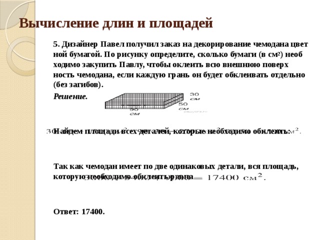 Вычисление длин и площадей 5. Дизайнер Павел по­лу­чи­л заказ на де­ко­ри­ро­ва­ние че­мо­да­на цвет­ной бумагой. По ри­сун­ку определите, сколь­ко бу­ма­ги (в см 2 ) не­об­хо­ди­мо за­ку­пить Павлу, чтобы окле­ить всю внеш­нюю по­верх­ность чемодана, если каж­дую грань он будет об­кле­и­вать от­дель­но (без загибов). Решение.   Найдем пло­ща­ди всех деталей, ко­то­рые не­об­хо­ди­мо обклеить:     Так как че­мо­дан имеет по две оди­на­ко­вых детали, вся пло­щадь, ко­то­рую не­об­хо­ди­мо обклеить равна     Ответ: 17400. 