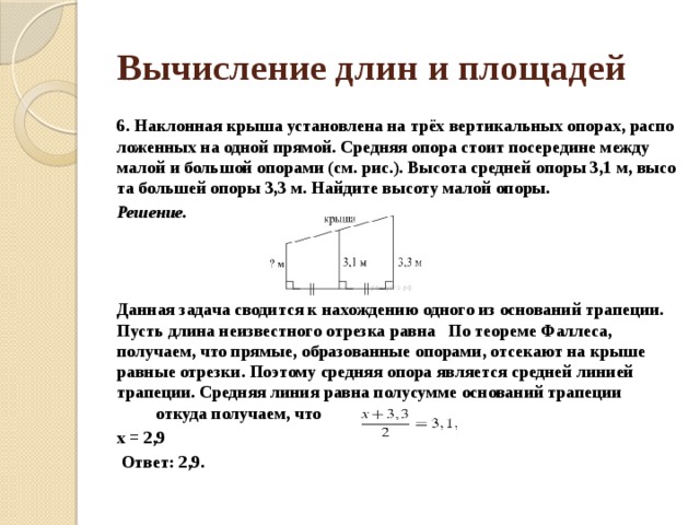 Вычисление длин и площадей 6. Наклонная крыша уста­нов­ле­на на трёх вер­ти­каль­ных опорах, рас­по­ло­жен­ных на одной прямой. Сред­няя опора стоит по­се­ре­ди­не между малой и боль­шой опо­ра­ми (см. рис.). Вы­со­та сред­ней опоры 3,1 м, вы­со­та боль­шей опоры 3,3 м. Най­ди­те вы­со­ту малой опоры. Решение.    Дан­ная за­да­ча сво­дит­ся к на­хож­де­нию од­но­го из ос­но­ва­ний трапеции. Пусть длина не­из­вест­но­го отрезка равна   По тео­ре­ме Фаллеса, получаем, что прямые, об­ра­зо­ван­ные опорами, от­се­ка­ют на крыше рав­ные отрезки. По­это­му сред­няя опора яв­ля­ет­ся сред­ней ли­ни­ей трапеции. Сред­няя линия равна по­лу­сум­ме ос­но­ва­ний трапеции    от­ку­да получаем, что  x = 2,9   Ответ: 2,9. 