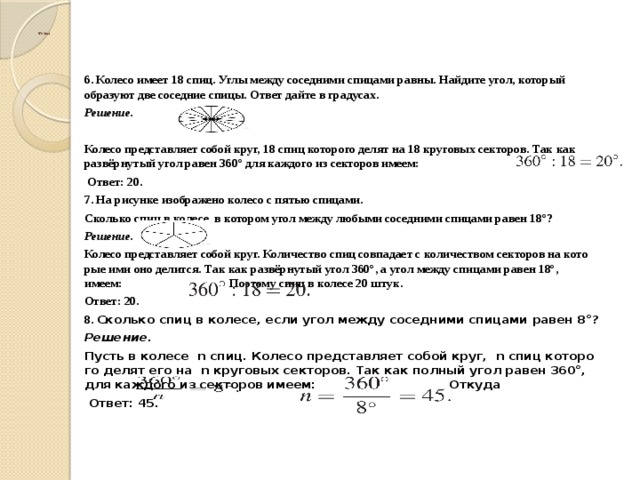  Углы   6. Колесо имеет 18 спиц. Углы между соседними спицами равны. Найдите угол, который образуют две соседние спицы. Ответ дайте в градусах. Решение.  Колесо пред­став­ля­ет собой круг, 18 спиц ко­то­ро­го делят на 18 кру­го­вых секторов. Так как развёрнутый угол равен 360° для каж­до­го из сек­то­ров имеем:    Ответ: 20. 7. На рисунке изображено колесо с пятью спицами. Сколько спиц в колесе, в котором угол между любыми соседними спицами равен 18°? Решение. Колесо пред­став­ля­ет собой круг. Ко­ли­че­ство спиц сов­па­да­ет с ко­ли­че­ством секторов на ко­то­рые ими оно делится. Так как развёрнутый угол 360°, а угол между спи­ца­ми равен 18°, имеем:   По­это­му спиц в ко­ле­се 20 штук. Ответ: 20. 8.  Сколь­ко спиц в ко­ле­се, если угол между со­сед­ни­ми спи­ца­ми равен 8°? Решение. Пусть в ко­ле­се  n спиц. Ко­ле­со пред­став­ля­ет собой круг,  n спиц ко­то­ро­го делят его на  n кру­го­вых секторов. Так как пол­ный угол равен 360°, для каж­до­го из сек­то­ров имеем:    От­ку­да    Ответ: 45.  