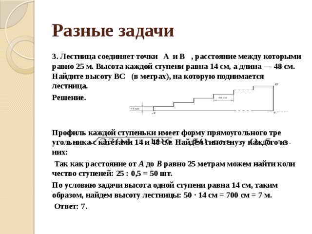 Разные задачи 3. Лестница со­еди­ня­ет точки   A  и B   , рас­сто­я­ние между ко­то­ры­ми равно 25 м. Вы­со­та каж­дой сту­пе­ни равна 14 см, а длина — 48 см. Най­ди­те вы­со­ту BC   (в метрах), на ко­то­рую под­ни­ма­ет­ся лестница. Решение.   Профиль каж­дой сту­пень­ки имеет форму пря­мо­уголь­но­го тре­уголь­ни­ка с ка­те­та­ми 14 и 48 см. Найдём ги­по­те­ну­зу каж­до­го из них:   Так как рас­сто­я­ние от  A  до  B  равно 25 мет­рам можем найти ко­ли­че­ство ступеней: 25 : 0,5 = 50 шт. По усло­вию за­да­чи вы­со­та одной сту­пе­ни равна 14 см, таким образом, най­дем вы­со­ту лестницы: 50 · 14 см = 700 см = 7 м.   Ответ: 7. 