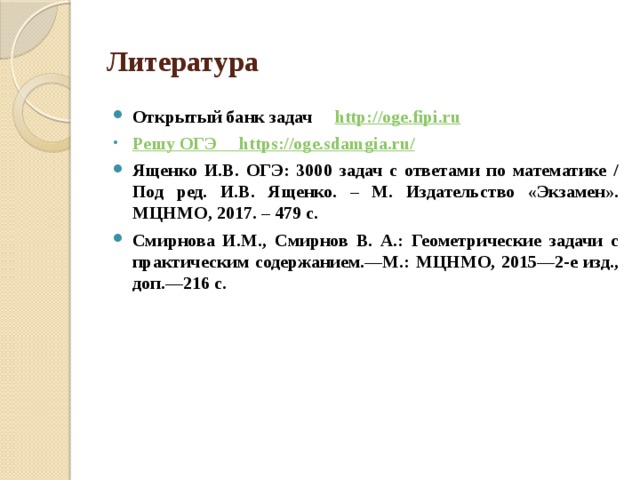 Литература Открытый банк задач http :// oge.fipi.ru Решу ОГЭ https ://oge.sdamgia.ru / Ященко И.В. ОГЭ: 3000 задач с ответами по математике / Под ред. И.В. Ященко. – М. Издательство «Экзамен». МЦНМО, 2017. – 479 с. Смирнова И.М., Смирнов В. А.: Геометрические задачи с практическим содержанием.—М.: МЦНМО, 2015—2-е изд., доп.—216 с. 