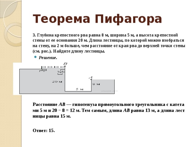 Теорема Пифагора 3. Глубина кре­пост­но­го рва равна 8 м, ши­ри­на 5 м, а вы­со­та кре­пост­ной стены от ее ос­но­ва­ния 20 м. Длина лестницы, по ко­то­рой можно взо­брать­ся на стену, на 2 м больше, чем рас­сто­я­ние от края рва до верх­ней точки стены (см. рис.). Най­ди­те длину лестницы. Решение.      Расстояние  AB  — ги­по­те­ну­за пря­мо­уголь­но­го тре­уголь­ни­ка с ка­те­та­ми 5 м и 20 − 8 = 12 м. Тем самым, длина  AB  равна 13 м, а длина лест­ни­цы равна 15 м.   Ответ: 15.  