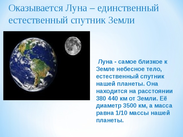 Оказывается Луна – единственный естественный спутник Земли    Луна - самое близкое к Земле небесное тело, естественный спутник нашей планеты. Она находится на расстоянии 380 440 км от Земли. Её диаметр 3500 км, а масса равна 1/10 массы нашей планеты. 