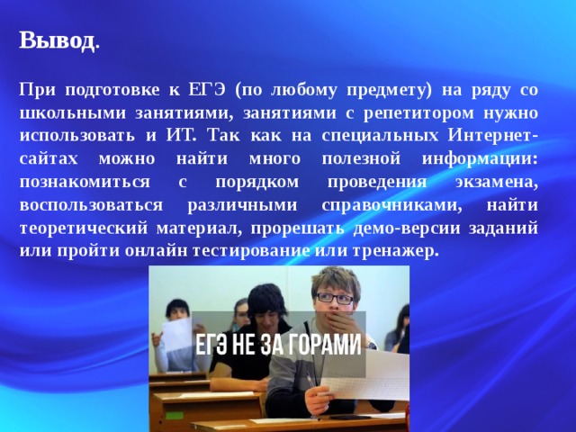 Вывод .  При подготовке к ЕГЭ (по любому предмету) на ряду со школьными занятиями, занятиями с репетитором нужно использовать и ИТ. Так как на специальных Интернет-сайтах можно найти много полезной информации: познакомиться с порядком проведения экзамена, воспользоваться различными справочниками, найти теоретический материал, прорешать демо-версии заданий или пройти онлайн тестирование или тренажер. 