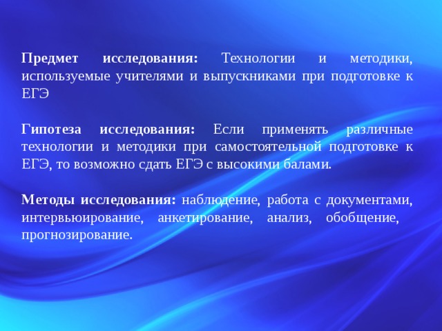 Предмет исследования: Технологии и методики, используемые учителями и выпускниками при подготовке к ЕГЭ Гипотеза исследования: Если применять различные технологии и методики при самостоятельной подготовке к ЕГЭ, то возможно сдать ЕГЭ с высокими балами. Методы исследования: наблюдение, работа с документами, интервьюирование, анкетирование, анализ, обобщение, прогнозирование. 