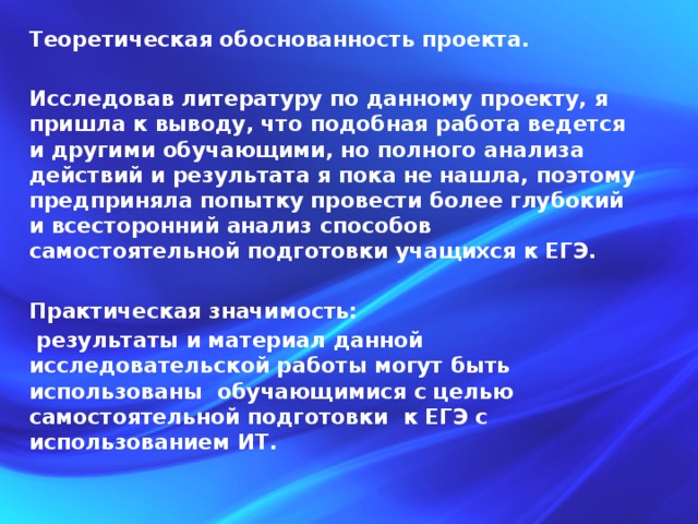 Теоретическая обоснованность проекта.  Исследовав литературу по данному проекту, я пришла к выводу, что подобная работа ведется и другими обучающими, но полного анализа действий и результата я пока не нашла, поэтому предприняла попытку провести более глубокий и всесторонний анализ способов самостоятельной подготовки учащихся к ЕГЭ.  Практическая значимость:  результаты и материал данной исследовательской работы могут быть использованы обучающимися с целью самостоятельной подготовки к ЕГЭ с использованием ИТ. 