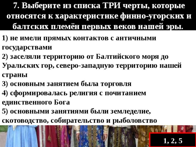   7. Выберите из списка ТРИ черты, которые относятся к характеристике финно-угорских и балтских племён первых веков нашей эры.   1) не имели прямых контактов с античными государствами 2) заселяли территорию от Балтийского моря до Уральских гор, северо-западную территорию нашей страны 3) основным занятием была торговля 4) сформировалась религия с почитанием единственного Бога 5) основными занятиями были земледелие, скотоводство, собирательство и рыболовство 1, 2, 5 