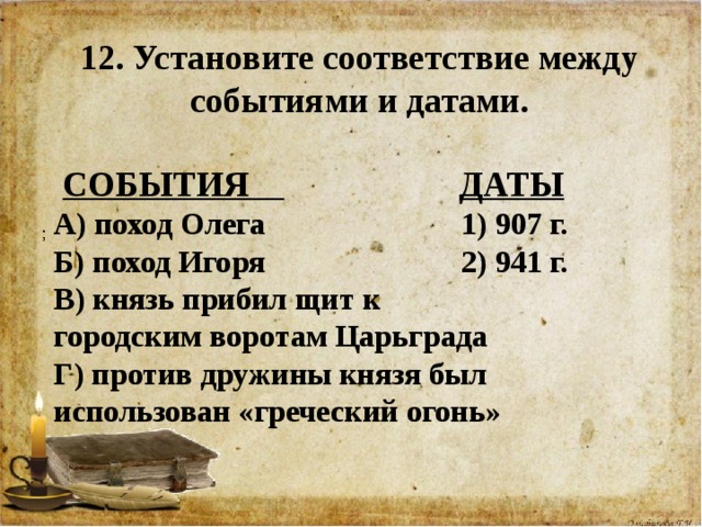 12. Установите соответствие между событиями и датами.   СОБЫТИЯ  ДАТЫ А) поход Олега 1) 907 г. Б) поход Игоря 2) 941 г. В) князь прибил щит к городским воротам Царьграда Г) против дружины князя был использован «греческий огонь»   