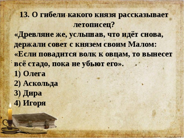 13. О гибели какого князя рассказывает летописец? «Древляне же, услышав, что идёт снова, держали совет с князем своим Малом: «Если повадится волк к овцам, то вынесет всё стадо, пока не убьют его». 1) Олега  2) Аскольда 3) Дира  4) Игоря   