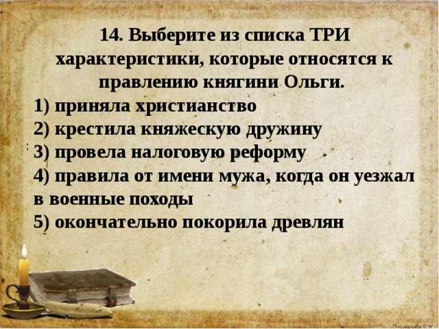 14. Выберите из списка ТРИ характеристики, которые относятся к правлению княгини Ольги. 1) приняла христианство 2) крестила княжескую дружину 3) провела налоговую реформу 4) правила от имени мужа, когда он уезжал в военные походы 5) окончательно покорила древлян    