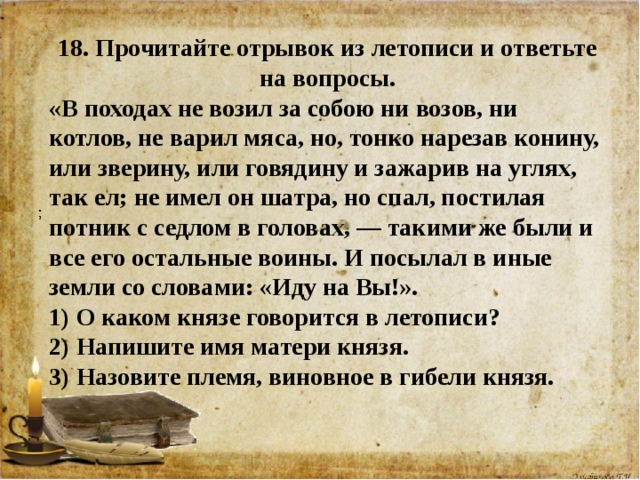 18. Прочитайте отрывок из летописи и ответьте на вопросы. «В походах не возил за собою ни возов, ни котлов, не варил мяса, но, тонко нарезав конину, или зверину, или говядину и зажарив на углях, так ел; не имел он шатра, но спал, постилая потник с седлом в головах, — такими же были и все его остальные воины. И посылал в иные земли со словами: «Иду на Вы!». 1) О каком князе говорится в летописи?  2) Напишите имя матери князя.   3) Назовите племя, виновное в гибели князя.        