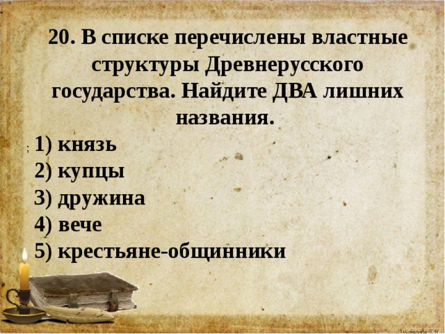 20. В списке перечислены властные структуры Древнерусского государства. Найдите ДВА лишних названия. 1) князь 2) купцы 3) дружина 4) вече 5) крестьяне-общинники        