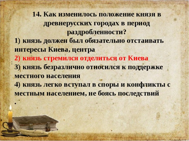 14. Как изменилось положение князя в древнерусских городах в период раздробленности? 1) князь должен был обязательно отстаивать интересы Киева, центра 2) князь стремился отделиться от Киева 3) князь безразлично относился к поддержке местного населения 4) князь легко вступал в споры и конфликты с местным населением, не боясь последствий .    