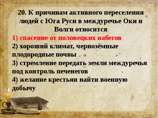 20. К причинам активного переселения людей с Юга Руси в междуречье Оки и Волги относится 1) спасение от половецких набегов 2) хороший климат, чернозёмные плодородные почвы 3) стремление передать земли междуречья под контроль печенегов 4) желание крестьян найти военную добычу    