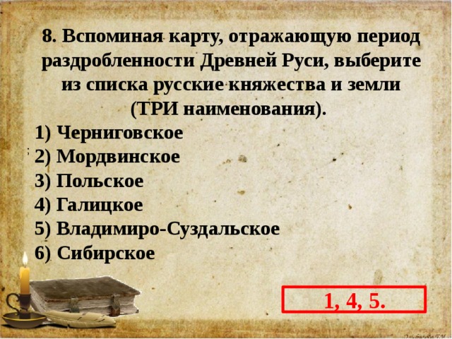 8. Вспоминая карту, отражающую период раздробленности Древней Руси, выберите из списка русские княжества и земли (ТРИ наименования). 1) Черниговское 2) Мордвинское 3) Польское 4) Галицкое 5) Владимиро-Суздальское 6) Сибирское  1, 4, 5. 