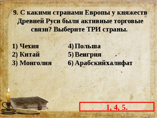 9. С какими странами Европы у княжеств Древней Руси были активные торговые связи? Выберите ТРИ страны.  1) Чехия  4)  Польша 2) Китай  5)  Венгрия 3) Монголия  6)  Арабский  халифат 1, 4, 5. 