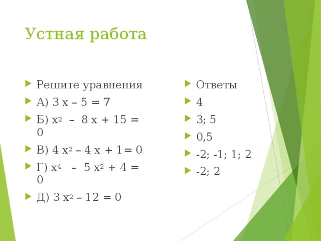Устная работа Решите уравнения А) 3 х – 5 = 7 Б) х 2 – 8 х + 15 = 0 В) 4 х 2 – 4 х + 1= 0 Г) х 4 – 5 х 2 + 4 = 0 Д) 3 х 2 – 12 = 0  Ответы 4 3; 5 0,5 -2; -1; 1; 2 -2; 2  