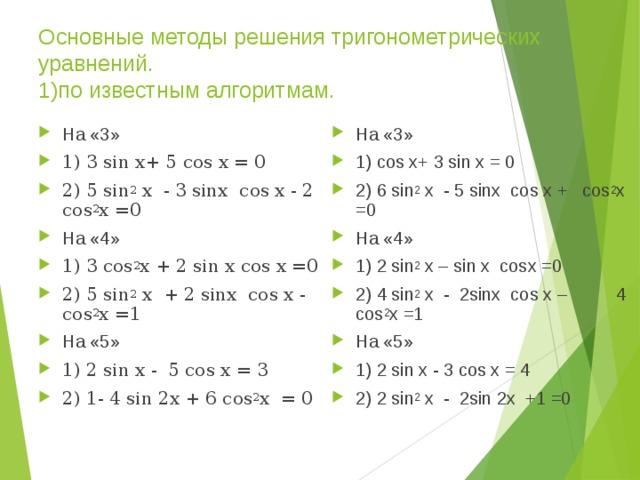 Основные методы решения тригонометрических уравнений.   1)по известным алгоритмам. На «3» 1) 3 sin x+ 5 cos x = 0 2) 5 sin 2 х - 3 sinх cos х - 2 cos 2 х =0 На «4» 1) 3 cos 2 х + 2 sin х cos х =0 2) 5 sin 2 х + 2 sinх cos х - cos 2 х =1 На «5» 1) 2 sin x - 5 cos x = 3 2) 1- 4 sin 2x + 6 cos 2 х = 0 На «3» 1) cos x+ 3 sin x = 0 2) 6 sin 2 х - 5 sinх cos х + cos 2 х =0 На «4» 1) 2 sin 2 x – sin x cosx =0 2) 4 sin 2 х - 2sinх cos х – 4 cos 2 х =1 На «5» 1) 2 sin x - 3 cos x = 4 2) 2 sin 2 х - 2sin 2х +1 =0  