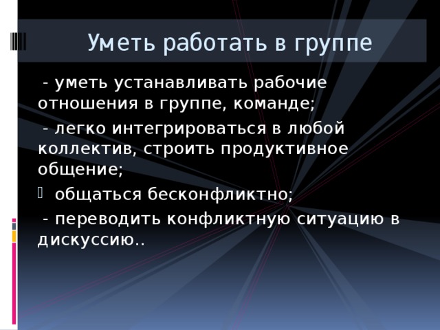 Уметь работать в группе  - уметь устанавливать рабочие отношения в группе, команде;  - легко интегрироваться в любой коллектив, строить продуктивное общение;  общаться бесконфликтно;  - переводить конфликтную ситуацию в дискуссию.. 