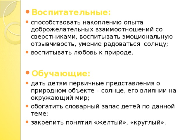 Воспитательные: способствовать накоплению опыта доброжелательных взаимоотношений со сверстниками, воспитывать эмоциональную отзывчивость, умение радоваться солнцу; воспитывать любовь к природе. Обучающие: дать детям первичные представления о природном объекте – солнце, его влиянии на окружающий мир; обогатить словарный запас детей по данной теме; закрепить понятия «желтый», «круглый».
