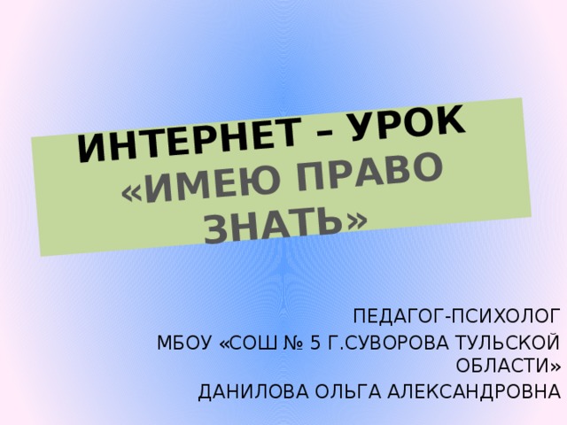 ИНТЕРНЕТ – УРОК  «ИМЕЮ ПРАВО ЗНАТЬ» ПЕДАГОГ-ПСИХОЛОГ МБОУ «СОШ № 5 Г.СУВОРОВА ТУЛЬСКОЙ ОБЛАСТИ» ДАНИЛОВА ОЛЬГА АЛЕКСАНДРОВНА 