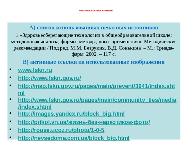  Список использованных источников:   А) список использованных печатных источников 1.«Здоровьесберегающие технологии в общеобразовательной школе: методология анализа, формы, методы, опыт применения». Методические рекомендации / Под ред. М.М. Безруких, В.Д. Сонькина. – М.: Триада-фарм, 2002. – 117 с. В) активные ссылки на использованные изображения www.fskn.ru http://www.fskn.gov.ru/ http://map.fskn.gov.ru/pages/main/prevent/3941/index.shtml http://www.fskn.gov.ru/pages/main/community_ties/media/index.shtml http://images.yandex.ru/block_big.html http://prikol.vn.ua/ жизнь-без-наркотиков-фото / http://rouse.ucoz.ru/photo/1-0-5 http://nevsedoma.com.ua/block_big.html http://www.mayaplanet.org/rus/images/753.html            